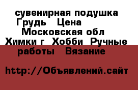 сувенирная подушка Грудь › Цена ­ 1 100 - Московская обл., Химки г. Хобби. Ручные работы » Вязание   